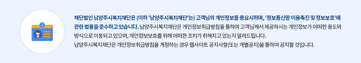 재단법인 남양주시복지재단은 (이하 '남양주시복지재단'는) 고객님의 개인정보를 중요시하며, '정보통신망 이용촉진 및 정보보호'에 관한 법률을 준수하고 있습니다. 남양주시복지재단은 개인정보취급방침을 통하여 고객님께서 제공하시는 개인정보가 어떠한 용도와 방식으로 이용되고 있으며, 개인정보보호를 위해 어떠한 조치가 취해지고 있는지 알려드립니다.
남양주시복지재단은 개인정보취급방침을 개정하는 경우 웹사이트 공지사항(또는 개별공지)을 통하여 공지할 것입니다.
