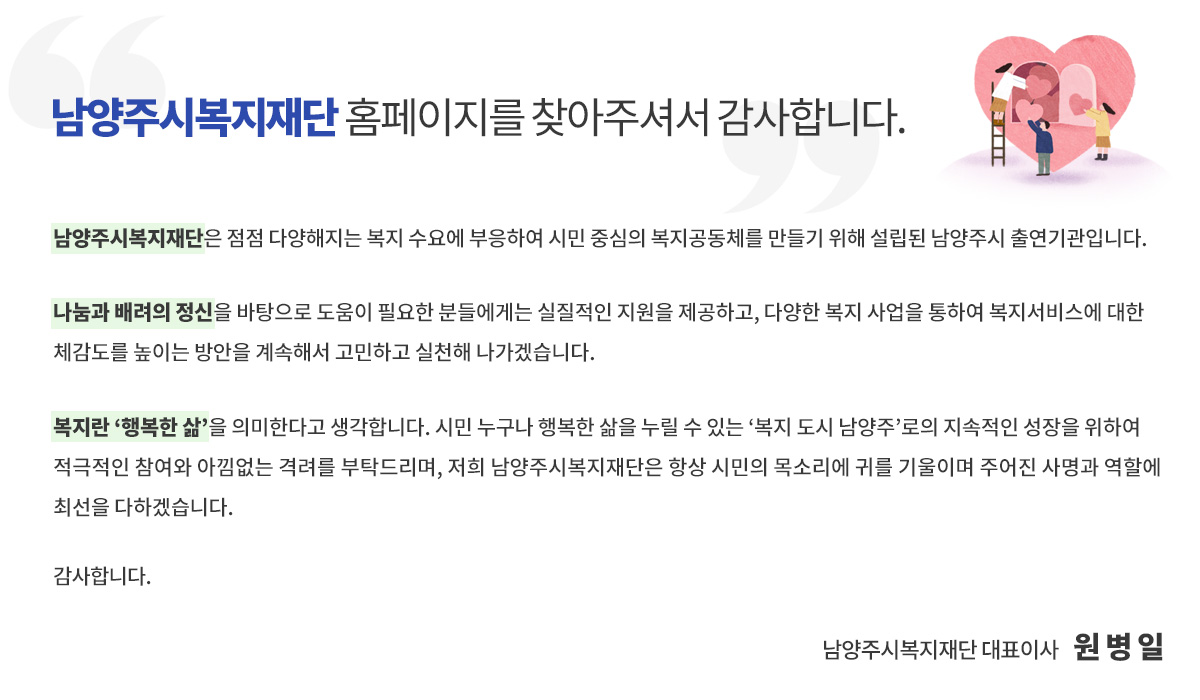 남양주복지재단 홈페이지를 찾아주셔서 감사합니다.남양주시복지재단은 점점 다양해지는 복지 수요에 부응하여 시민 중심의 복지공동체를 만들기 위해 설립된 남양주시 출연기관입니다.

 나눔과 배려의 정신을 바탕으로 도움이 필요한 분들에게는 실질적인 지원을 제공하고, 다양한 복지 사업을 통하여 복지서비스에 대한 체감도를 높이는 방안을 계속해서 고민하고 실천해 나가겠습니다.

 복지란 ‘행복한 삶’을 의미한다고 생각합니다. 시민 누구나 행복한 삶을 누릴 수 있는 ‘복지 도시 남양주’로의 지속적인 성장을 위하여 적극적인 참여와 아낌없는 격려를 부탁드리며, 항상 시민의 목소리에 귀 기울이며 주어진 사명과 역할에 최선을 다하는 남양주시복지재단이 되겠습니다.

 감사합니다.

남양주시복지재단 대표이사 원병일