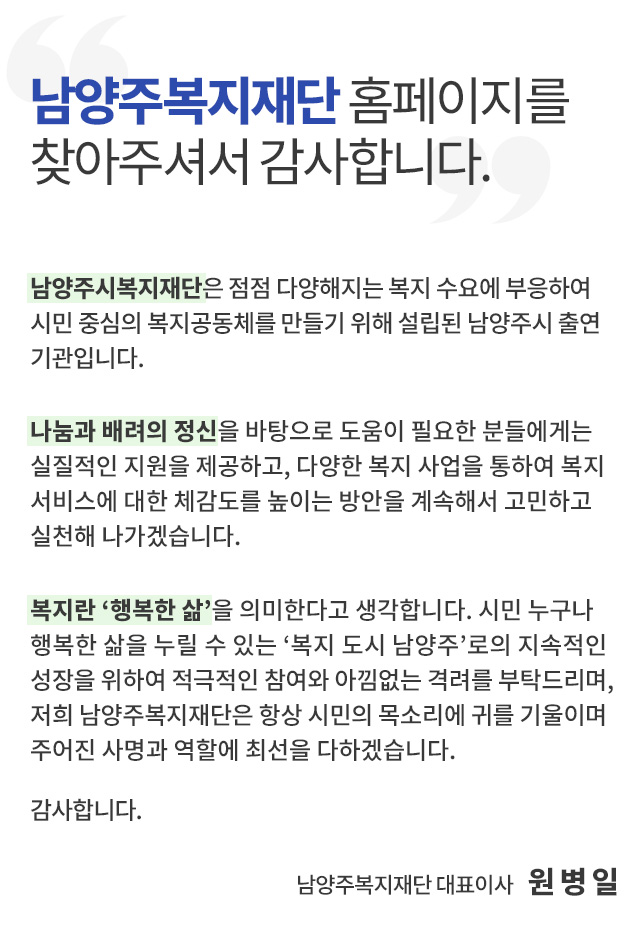 남양주복지재단 홈페이지를 찾아주셔서 감사합니다.남양주시복지재단은 점점 다양해지는 복지 수요에 부응하여 시민 중심의 복지공동체를 만들기 위해 설립된 남양주시 출연기관입니다.

 나눔과 배려의 정신을 바탕으로 도움이 필요한 분들에게는 실질적인 지원을 제공하고, 다양한 복지 사업을 통하여 복지서비스에 대한 체감도를 높이는 방안을 계속해서 고민하고 실천해 나가겠습니다.

 복지란 ‘행복한 삶’을 의미한다고 생각합니다. 시민 누구나 행복한 삶을 누릴 수 있는 ‘복지 도시 남양주’로의 지속적인 성장을 위하여 적극적인 참여와 아낌없는 격려를 부탁드리며, 항상 시민의 목소리에 귀 기울이며 주어진 사명과 역할에 최선을 다하는 남양주시복지재단이 되겠습니다.
