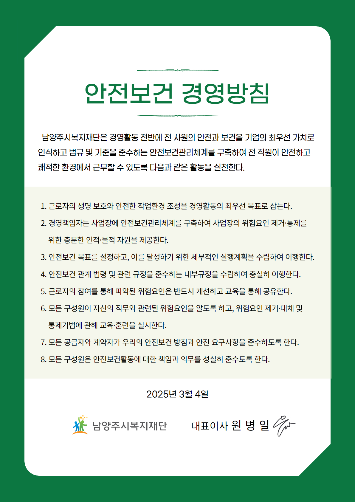 안전보건 경영방침
남양주시복지재단은 경영활동 전반에 전 사원의 안전과 보건을 기업의 최우선 가치로 인식하고 법규 및 기준을 준수하는 안전보건관리체계를 구축하여 전 직원이 안전하고 쾌적한 환경에서 근무할 수 있도록 다음과 같은 활동을 실천한다.
1. 근로자의 생명 보호와 안전한 작업환경 조성을 경영활동의 최우선 목표로 삼는다.
2. 경영책임자는 사업장에 안전보건관리체계를 구축하여 사업장의 위험요인 제거·통제를 위한 충분한 인적·물적 자원을 제공한다.
3. 안전보건 목표를 설정하고, 이를 달성하기 위한 세부적인 실행계획을 수립하여 이행한다.
4. 안전보건 관계 법령 및 관련 규정을 준수하는 내부규정을 수립하여 충실히 이행한다.
5. 근로자의 참여를 통해 파악된 위험요인은 반드시 개선하고 교육을 통해 공유한다.
6. 모든 구성원이 자신의 직무와 관련된 위험요인을 알도록 하고, 위험요인 제거·대체 및 통제기법에 관해 교육·훈련을 실시한다.
7. 모든 공급자와 계약자가 우리의 안전보건 방침과 안전 요구사항을 준수하도록 한다.
8. 모든 구성원은 안전보건활동에 대한 책임과 의무를 성실히 준수토록 한다.
2025년 3월 4일
남양주시복지재단 대표이사 원 병일