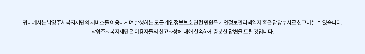 귀하께서는 남양주시복지재단의 서비스를 이용하시며 발생하는 모든 개인정보보호 관련 민원을 개인정보관리책임자 혹은 담당부서로 신고하실 수 있습니다.
남양주시복지재단은 이용자들의 신고사항에 대해 신속하게 충분한 답변을 드릴 것입니다.