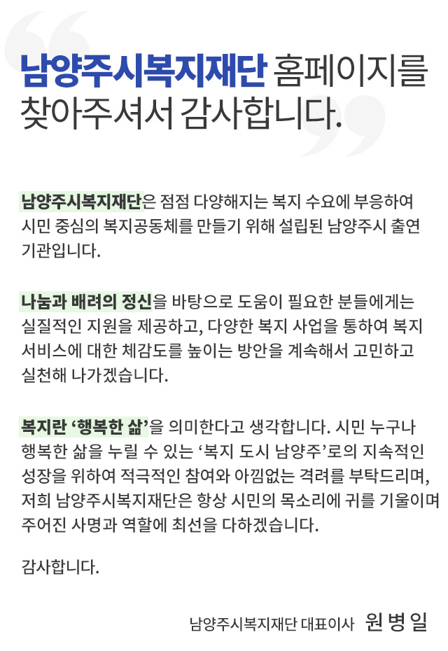남양주복지재단 홈페이지를 찾아주셔서 감사합니다.남양주시복지재단은 점점 다양해지는 복지 수요에 부응하여 시민 중심의 복지공동체를 만들기 위해 설립된 남양주시 출연기관입니다.

 나눔과 배려의 정신을 바탕으로 도움이 필요한 분들에게는 실질적인 지원을 제공하고, 다양한 복지 사업을 통하여 복지서비스에 대한 체감도를 높이는 방안을 계속해서 고민하고 실천해 나가겠습니다.

 복지란 ‘행복한 삶’을 의미한다고 생각합니다. 시민 누구나 행복한 삶을 누릴 수 있는 ‘복지 도시 남양주’로의 지속적인 성장을 위하여 적극적인 참여와 아낌없는 격려를 부탁드리며, 항상 시민의 목소리에 귀 기울이며 주어진 사명과 역할에 최선을 다하는 남양주시복지재단이 되겠습니다.
